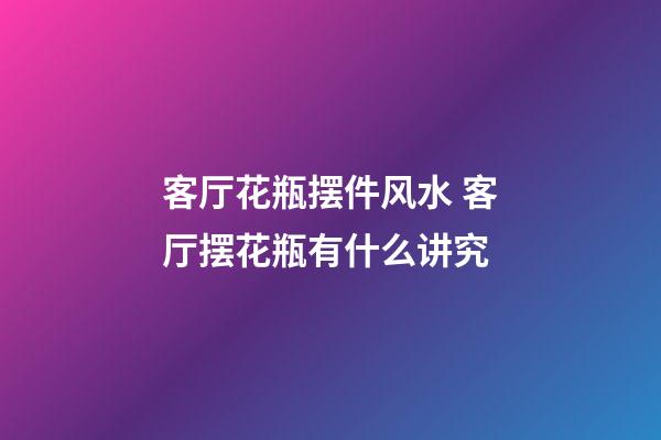 客厅花瓶摆件风水 客厅摆花瓶有什么讲究